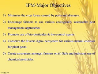 IPM-Major Objectives
1) Minimize the crop losses caused by pests and diseases.
2) Encourage farmers to use various ecologically sustainable pest
management approaches
3) Promote use of bio-pesticides & bio-control agents.
4) Conserve the diverse Agro- ecosystem for various natural enemies
for plant pests.
5) Create awareness amongst farmers on (i) Safe and judicious use of
chemical pesticides.
 