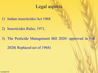 Legal aspects
1) Indian insecticides Act 1968
2) Insecticides Rules, 1971.
3) The Pesticide Management Bill 2020- approved in Feb
2020( Replaced act of 1968)
 