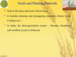 Seeds and Planting Materials
• Seed is the basic and most critical input.
• It includes planting and propagating materials (Seeds, Stem,
Cuttings etc.)
• In India, the three-generation system – Breeder, foundation
and certified system is followed.
 