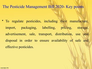 The Pesticide Management Bill 2020- Key points
• To regulate pesticides, including their manufacture,
import, packaging, labelling, pricing, storage,
advertisement, sale, transport, distribution, use and
disposal in order to ensure availability of safe and
effective pesticides.
 
