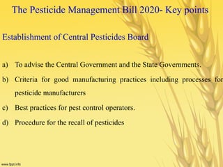 The Pesticide Management Bill 2020- Key points
Establishment of Central Pesticides Board
a) To advise the Central Government and the State Governments.
b) Criteria for good manufacturing practices including processes for
pesticide manufacturers
c) Best practices for pest control operators.
d) Procedure for the recall of pesticides
 