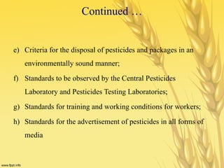 Continued …
e) Criteria for the disposal of pesticides and packages in an
environmentally sound manner;
f) Standards to be observed by the Central Pesticides
Laboratory and Pesticides Testing Laboratories;
g) Standards for training and working conditions for workers;
h) Standards for the advertisement of pesticides in all forms of
media
 