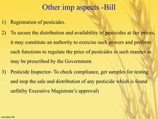 Other imp aspects -Bill
1) Registration of pesticides.
2) To secure the distribution and availability of pesticides at fair prices,
it may constitute an authority to exercise such powers and perform
such functions to regulate the price of pesticides in such manner as
may be prescribed by the Government.
3) Pesticide Inspector- To check compliance, get samples for testing
and stop the sale and distribution of any pesticide which is found
unfit(by Executive Magistrate’s approval)
 