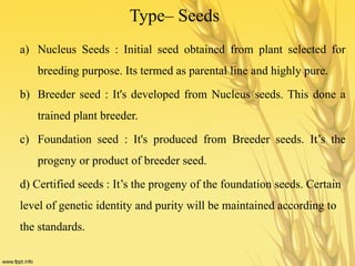 Type– Seeds
a) Nucleus Seeds : Initial seed obtained from plant selected for
breeding purpose. Its termed as parental line and highly pure.
b) Breeder seed : It's developed from Nucleus seeds. This done a
trained plant breeder.
c) Foundation seed : It's produced from Breeder seeds. It’s the
progeny or product of breeder seed.
d) Certified seeds : It’s the progeny of the foundation seeds. Certain
level of genetic identity and purity will be maintained according to
the standards.
 