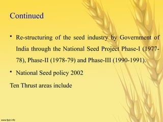 Continued
• Re-structuring of the seed industry by Government of
India through the National Seed Project Phase-I (1977-
78), Phase-II (1978-79) and Phase-III (1990-1991).
• National Seed policy 2002
Ten Thrust areas include
 