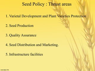 Seed Policy : Thrust areas
1. Varietal Development and Plant Varieties Protection
2. Seed Production
3. Quality Assurance
4. Seed Distribution and Marketing.
5. Infrastructure facilities
 