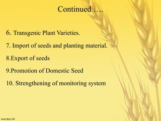 Continued ….
6. Transgenic Plant Varieties.
7. Import of seeds and planting material.
8.Export of seeds
9.Promotion of Domestic Seed
10. Strengthening of monitoring system
 