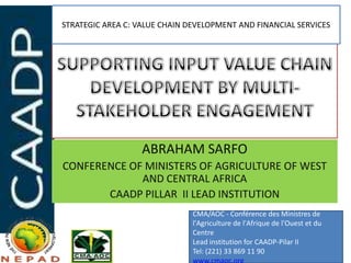 STRATEGIC AREA C: VALUE CHAIN DEVELOPMENT AND FINANCIAL SERVICES




                   ABRAHAM SARFO
CONFERENCE OF MINISTERS OF AGRICULTURE OF WEST
             AND CENTRAL AFRICA
       CAADP PILLAR II LEAD INSTITUTION
                               CMA/AOC - Conférence des Ministres de
                               l'Agriculture de l'Afrique de l'Ouest et du
                               Centre
                               Lead institution for CAADP-Pilar II
                               Tel: (221) 33 869 11 90
 