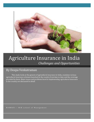 By Deepa Venkatraman
This study looks at the genesis of agricultural insurance in India, examines various
agricultural insurance schemes launched in the country from time to time and the coverage
provided by them. Major issues and problems faced in implementing agricultural insurance
in the country are discussed in detail.
M I R M X V I – M I B s c h o o l o f M a n a g e m e n t
Agriculture Insurance in India
Challenges and Opportunities
 