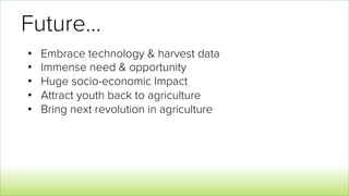Future…
•  Embrace technology & harvest data
•  Immense need & opportunity
•  Huge socio-economic Impact
•  Attract youth back to agriculture
•  Bring next revolution in agriculture
 