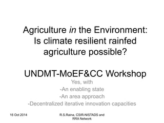 Agriculture in the Environment: 
Is climate resilient rainfed 
agriculture possible? 
UNDMT-MoEF&CC Workshop 
Yes, with 
-An enabling state 
-An area approach 
-Decentralized iterative innovation capacities 
16 Oct 2014 R.S.Raina, CSIR-NISTADS and 
RRA Network 
 