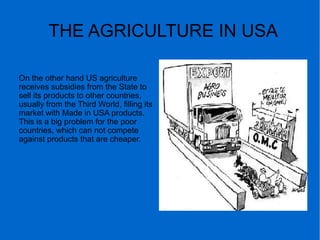 THE AGRICULTURE IN USA
On the other hand US agriculture
receives subsidies from the State to
sell its products to other countries,
usually from the Third World, filling its
market with Made in USA products.
This is a big problem for the poor
countries, which can not compete
against products that are cheaper.
 