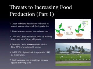 Threats to Increasing Food
Production (Part 1)
1. Green and Gene Revolutions still result in
  annual increases in overall food production

2. These increases are at a much slower rate.

3. Gene and Green Revolution focus on planting
  fewer species of high-yield plants

5. Examples: India 30,000 varieties of rice.
  Now 75% of crop from 10 species

6. In US 97% of plant varieties grown in 1940
  no longer exist.

7. Seed banks and root repositories preserve
  species not being used
 