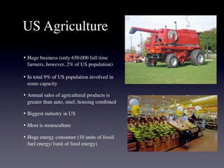 US Agriculture

•
 Huge business (only 650,000 full time
   farmers, however, 2% of US population)

•
 In total 9% of US population involved in
   some capacity

•
 Annual sales of agricultural products is
   greater than auto, steel, housing combined

•
 Biggest industry in US

•
 Most is monoculture

•
 Huge energy consumer (10 units of fossil
   fuel energy/1unit of food energy)
 