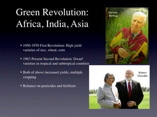 Green Revolution:                                     Norman
                                                      Borlaug


Africa, India, Asia

 •
 1950-1970 First Revolution: High yield
    varieties of rice, wheat, corn

 •
 1967-Present Second Revolution: Dwarf
    varieties in tropical and subtropical countries

 •
 Both of above increased yields, multiple                     Robert
                                                                Chandler
    cropping

 •
 Reliance on pesticides and fertilizer
 