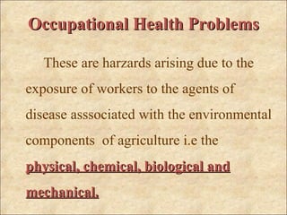 Occupational Health Problems

   These are harzards arising due to the
exposure of workers to the agents of
disease asssociated with the environmental
components of agriculture i.e the
physical, chemical, biological and
mechanical.
 