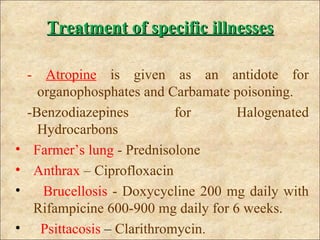 Treatment of specific illnesses

    - Atropine is given as an antidote for
      organophosphates and Carbamate poisoning.
    -Benzodiazepines          for      Halogenated
      Hydrocarbons
•    Farmer’s lung - Prednisolone
•    Anthrax – Ciprofloxacin
•      Brucellosis - Doxycycline 200 mg daily with
     Rifampicine 600-900 mg daily for 6 weeks.
•     Psittacosis – Clarithromycin.
 