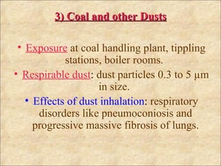 3) Coal and other Dusts

 • Exposure at coal handling plant, tippling
            stations, boiler rooms.
• Respirable dust: dust particles 0.3 to 5 µm
                    in size.
   • Effects of dust inhalation: respiratory
      disorders like pneumoconiosis and
     progressive massive fibrosis of lungs.
 