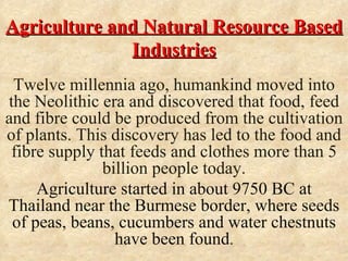 Agriculture and Natural Resource Based
              Industries
 Twelve millennia ago, humankind moved into
the Neolithic era and discovered that food, feed
and fibre could be produced from the cultivation
of plants. This discovery has led to the food and
 fibre supply that feeds and clothes more than 5
               billion people today.
     Agriculture started in about 9750 BC at
Thailand near the Burmese border, where seeds
 of peas, beans, cucumbers and water chestnuts
                 have been found.
 