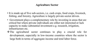 Agriculture Sector
• It is made up of five sub-sectors, i.e. cash crops, food crops, livestock,
fishing, and forestry. Agriculture is largely private-sector driven.
• Government plays a complementary role by investing in areas that are
critical but where private individuals are either not interested or lack
capacity to make substantial investment e.g. research, irrigation,
infrastructure etc.
The agricultural sector continues to play a crucial role for
development, especially in low-income countries where the sector is
large both in terms of aggregate income and total labor force.
 