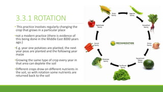 3.3.1 ROTATION
• This practice involves regularly changing the
crop that grows in a particular place
•not a modern practice (there is evidence of
this being done in the Middle East 8000 years
ago.)
•E.g. year one potatoes are planted, the next
year peas are planted and the following year
maize
•Growing the same type of crop every year in
that area can deplete the soil
•Different crops draw on different nutrients in
the soil, so with rotation some nutrients are
returned back to the soil
 