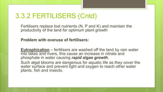 3.3.2 FERTILISERS (Cntd)
Fertilisers replace lost nutrients (N, P and K) and maintain the
productivity of the land for optimum plant growth
Problem with overuse of fertilisers:
Eutrophication – fertilisers are washed off the land by rain water
into lakes and rivers, this cause an increase in nitrate and
phosphate in water causing rapid algae growth.
Such algal blooms are dangerous for aquatic life as they cover the
water surface and prevent light and oxygen to reach other water
plants, fish and insects.
 