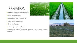 IRRIGATION
 artificial supply of water (why?)
NB to increase yield
Subsistence and commercial
Older forms- dug canals
New- mechanised
Advantage- control of water
Main types: surface, localised, sprinkler, sub/seepage and in-
ground
 