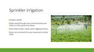 Sprinkler irrigation
Imitates rainfall
Water piped through hose and distributed over
fields as a fine spray from above
they rotate slowly- avoids water logging of areas
Some are on wheels for easy movement to other
fields
 