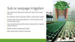 Sub or seepage irrigation
This system provides plant roots with water from under
the soil
It is effective where the water table is close to the surface
Combination of pumping stations, canals and weirs used
to raise water level
Less wasteful compared to surface and sprinkler irrigation
systems (why?)
Needs careful management (why?)
Also needs to be careful of salination
 