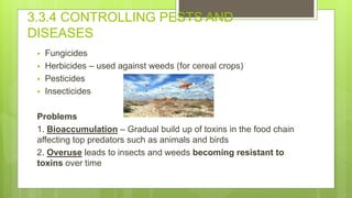 3.3.4 CONTROLLING PESTS AND
DISEASES
 Fungicides
 Herbicides – used against weeds (for cereal crops)
 Pesticides
 Insecticides
Problems
1. Bioaccumulation – Gradual build up of toxins in the food chain
affecting top predators such as animals and birds
2. Overuse leads to insects and weeds becoming resistant to
toxins over time
 