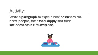 Activity:
Write a paragraph to explain how pesticides can
harm people, their food supply and their
socioeconomic circumstance.
 
