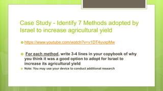Case Study - Identify 7 Methods adopted by
Israel to increase agricultural yield
 https://www.youtube.com/watch?v=v1DT4yvxpMw
 For each method, write 3-4 lines in your copybook of why
you think it was a good option to adopt for Israel to
increase its agricultural yield
 Note: You may use your device to conduct additional research
 