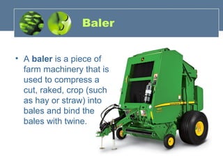 Baler
• A baler is a piece of
farm machinery that is
used to compress a
cut, raked, crop (such
as hay or straw) into
bales and bind the
bales with twine.
 