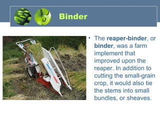 Binder
• The reaper-binder, or
binder, was a farm
implement that
improved upon the
reaper. In addition to
cutting the small-grain
crop, it would also tie
the stems into small
bundles, or sheaves.
 