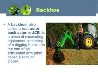 Backhoe
• A backhoe, also
called a rear actor,
back actor or JCB, is
a piece of excavating
equipment consisting
of a digging bucket on
the end of an
articulated arm (also
called a stick or
dipper).
 