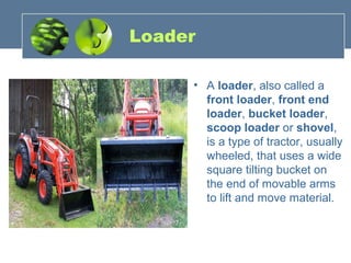 Loader
• A loader, also called a
front loader, front end
loader, bucket loader,
scoop loader or shovel,
is a type of tractor, usually
wheeled, that uses a wide
square tilting bucket on
the end of movable arms
to lift and move material.
 