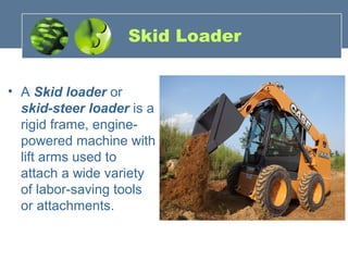 Skid Loader
• A Skid loader or
skid-steer loader is a
rigid frame, engine-
powered machine with
lift arms used to
attach a wide variety
of labor-saving tools
or attachments.
 