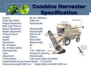 Engine : 88 Hp / 2800rpm
Cutter Bar Width: 2300 mm
Height-adjustment: Hydraulically
Reel Type Pick up
Speed adjustment: Mechanically
Height adjustment: Hydraulically
Thresher Drum: 600 mm Ø
Length: 765mm
Speed: 600 to 950
Adjustment: Mechanically
No. of spikes: 90
No. of straw walker : 4
Cleaning Area: 710 x 1850 mm
Type: Forced air cleaning
Adjustment: Mechanically
Transmission: Fully hydro static controlled
Independently by two levers Speed : 0-10 km/hr
DimensionsLength:6300 mm Height:3250 mmWidth:2350 mm
Combine HarvesterCombine Harvester
SpecificationSpecification
24
 
