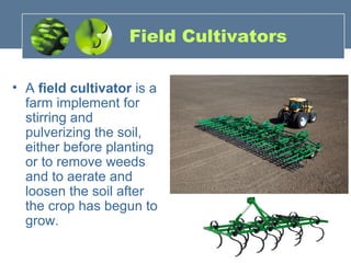 Field Cultivators
• A field cultivator is a
farm implement for
stirring and
pulverizing the soil,
either before planting
or to remove weeds
and to aerate and
loosen the soil after
the crop has begun to
grow.
 