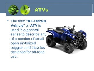 ATVs
• The term "All-Terrain
Vehicle" or ATV is
used in a general
sense to describe any
of a number of small
open motorized
buggies and tricycles
designed for off-road
use.
 