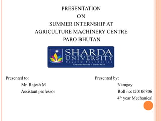 PRESENTATION 
ON 
SUMMER INTERNSHIP AT 
AGRICULTURE MACHINERY CENTRE 
PARO BHUTAN 
Presented to: Presented by: 
Mr. Rajesh M Namgay 
Assistant professor Roll no:120106806 
4th year Mechanical 
 