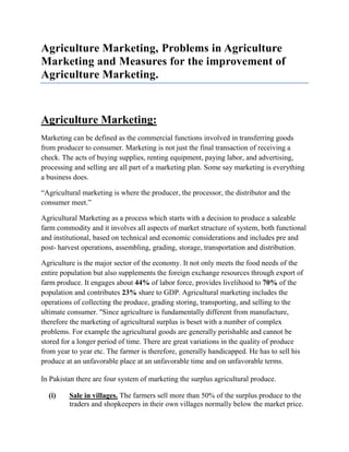 Agriculture Marketing, Problems in Agriculture
Marketing and Measures for the improvement of
Agriculture Marketing.


Agriculture Marketing:
Marketing can be defined as the commercial functions involved in transferring goods
from producer to consumer. Marketing is not just the final transaction of receiving a
check. The acts of buying supplies, renting equipment, paying labor, and advertising,
processing and selling are all part of a marketing plan. Some say marketing is everything
a business does.

“Agricultural marketing is where the producer, the processor, the distributor and the
consumer meet.”

Agricultural Marketing as a process which starts with a decision to produce a saleable
farm commodity and it involves all aspects of market structure of system, both functional
and institutional, based on technical and economic considerations and includes pre and
post- harvest operations, assembling, grading, storage, transportation and distribution.

Agriculture is the major sector of the economy. It not only meets the food needs of the
entire population but also supplements the foreign exchange resources through export of
farm produce. It engages about 44% of labor force, provides livelihood to 70% of the
population and contributes 23% share to GDP. Agricultural marketing includes the
operations of collecting the produce, grading storing, transporting, and selling to the
ultimate consumer. ''Since agriculture is fundamentally different from manufacture,
therefore the marketing of agricultural surplus is beset with a number of complex
problems. For example the agricultural goods are generally perishable and cannot be
stored for a longer period of time. There are great variations in the quality of produce
from year to year etc. The farmer is therefore, generally handicapped. He has to sell his
produce at an unfavorable place at an unfavorable time and on unfavorable terms.

In Pakistan there are four system of marketing the surplus agricultural produce.

  (i)    Sale in villages. The farmers sell more than 50% of the surplus produce to the
         traders and shopkeepers in their own villages normally below the market price.
 