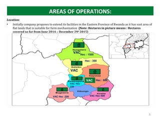 AREAS OF OPERATIONS:
Location:
• Initially company proposes to extend its facilities in the Eastern Province of Rwanda as it has vast area of
flat lands that is suitable for farm mechanization (Note: Hectares in picture means : Hectares
covered so far from June 2014 – December 29th
2015)
 
VAC
VAC Hec :
250
5
VAC
VAC
VAC Hec:500VAC Hec :200
Hec : 1500
Hec : 300
Hec : 800
 