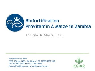 Biofortification
                 Provitamin A Maize in Zambia
                  Fabiana De Moura, Ph.D.




HarvestPlus c/o IFPRI
2033 K Street, NW • Washington, DC 20006-1002 USA
Tel: 202-862-5600 • Fax: 202-467-4439
HarvestPlus@cgiar.org • www.HarvestPlus.org
 