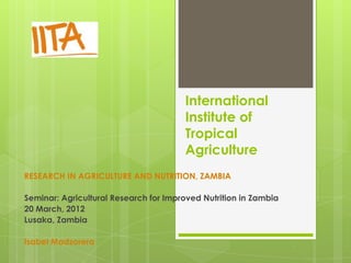 International
                                       Institute of
                                       Tropical
                                       Agriculture
RESEARCH IN AGRICULTURE AND NUTRITION, ZAMBIA

Seminar: Agricultural Research for Improved Nutrition in Zambia
20 March, 2012
Lusaka, Zambia

Isabel Madzorera
 