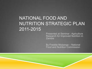 NATIONAL FOOD AND
NUTRITION STRATEGIC PLAN
2011-2015
         Presented at Seminar : Agriculture
         Research for Improved Nutrition in
         Zambia

         By Freddie Mubanga – National
         Food and Nutrition Commission
 