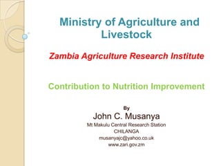 Ministry of Agriculture and
          Livestock
Zambia Agriculture Research Institute


Contribution to Nutrition Improvement

                        By
           John C. Musanya
         Mt Makulu Central Research Station
                    CHILANGA
             musanyajc@yahoo.co.uk
                 www.zari.gov.zm
 