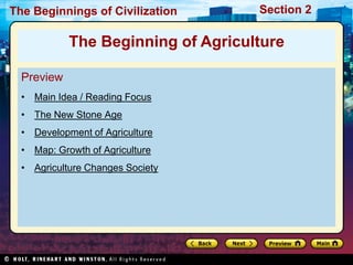 The Beginnings of Civilization      Section 2

            The Beginning of Agriculture

  Preview
  • Main Idea / Reading Focus
  • The New Stone Age
  • Development of Agriculture
  • Map: Growth of Agriculture
  • Agriculture Changes Society
 
