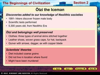 The Beginnings of Civilization                               Section 2

                             Ötzi the Iceman
  Discoveries added to our knowledge of Neolithic societies
  • 1991- hikers discover frozen male body
  • Scientific tests performed
  • 5,300 years old, from Neolithic Era

  Ötzi and belongings well preserved
  • Clothes: three types of animal skins stitched together
  • Leather shoes, woven grass cape, fur hat, backpack
  • Quiver with arrows, dagger, ax with copper blade

  Scientists’ theories
  • Diet included coarse grains
  • Did not live in location where found
  • Might have been murdered
 