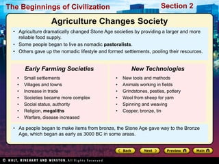 The Beginnings of Civilization                                          Section 2

                   Agriculture Changes Society
  • Agriculture dramatically changed Stone Age societies by providing a larger and more
    reliable food supply.
  • Some people began to live as nomadic pastoralists.
  • Others gave up the nomadic lifestyle and formed settlements, pooling their resources.


       Early Farming Societies                           New Technologies
   •   Small settlements                         •   New tools and methods
   •   Villages and towns                        •   Animals working in fields
   •   Increase in trade                         •   Grindstones, pestles, pottery
   •   Societies became more complex             •   Wool from sheep for yarn
   •   Social status, authority                  •   Spinning and weaving
   •   Religion, megaliths                       •   Copper, bronze, tin
   •   Warfare, disease increased

  • As people began to make items from bronze, the Stone Age gave way to the Bronze
    Age, which began as early as 3000 BC in some areas.
 